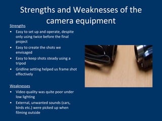 Strengths and Weaknesses of the camera equipment Strengths Easy to set up and operate, despite only using twice before the final project Easy to create the shots we envisaged Easy to keep shots steady using a tripod Gridline setting helped us frame shot effectively Weaknesses Video quality was quite poor under low lighting External, unwanted sounds (cars, birds etc.) were picked up when filming outside 