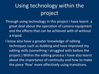 Using technology within the project Through using technology in this project I have learnt  a great deal about the operation of camera equipment and the effects that can be achieved with of without a tripod. I know also have a greater knowledge of editing techniques such as dubbing and have improved my editing skills (something I struggled with before the project.) Within the editing process I have also learnt about the importance of continuity and how to make the piece ‘flow’ more effectively using transitions.  