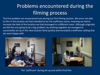 Problems encountered during the filming process The first problem we encountered was during our first filming session. We were not able to film in the location we had intended to for the staffroom scene, meaning we had to recreate the look of the location we had envisaged in a different room. Although originally we felt this was going to be a big problem, by working together we managed to successfully set up in the new location fairly quickly and recreated a staffroom setting that we were happy with.  The ‘staffroom’ during set up and within final film 