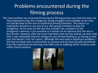 The main problem we encountered during the filming process was that the actor we had proposed to play the antagonist would struggle to be available at the time we had decided to film due to conflicting filming schedules. This lead to us making the decision to use one of our own group members to play the antagonist. At the time we felt that this wouldn’t be a problem as the antagonist’s identity is not revealed so it would not be obvious that she was in fact female. However after the scene had been shot and the edited, we were told that it was noticeable that the antagonist was female leading to us having to dub over the doctor’s line ‘he’s gone’. Although this was quite a significant problem, I felt that we dealt with it successfully as a group and we have actually benefitted from this experience by learning new skills such as dubbing which could be used within future projects.  Problems encountered during the filming process 