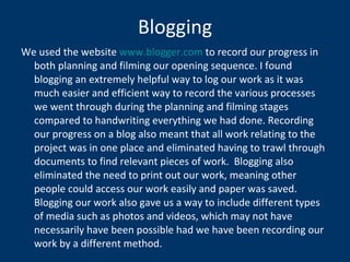 Blogging We used the website  www.blogger.com  to record our progress in both planning and filming our opening sequence. I found blogging an extremely helpful way to log our work as it was much easier and efficient way to record the various processes we went through during the planning and filming stages compared to handwriting everything we had done. Recording our progress on a blog also meant that all work relating to the project was in one place and eliminated having to trawl through documents to find relevant pieces of work.  Blogging also eliminated the need to print out our work, meaning other people could access our work easily and paper was saved.  Blogging our work also gave us a way to include different types of media such as photos and videos, which may not have necessarily have been possible had we have been recording our work by a different method. 