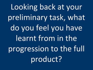 Looking back at your preliminary task, what do you feel you have learnt from in the progression to the full product? 
