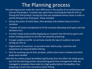 The Planning process The planning process made the main difference in the quality of our preliminary task and out final project. 3 months was spent from conceiving the idea for film to filming the final product. During this time we completed various tasks in order to aid the filming of our final piece. These included: Group discussion of initial ideas, then develop and combine these to form a narrative Creation of various storyboards to fit the narrative (denoting shot types and shot durations etc.) A similar media works profile displaying our research into the horror genre and similar existing products to the film we would be producing A target audience profile- so we knew exactly the type of audience we were aiming our film at Organisation of resources- so we were clear which props, costumes and equipment we required before filming  Shot list covering type of shot, duration, which actors were involved and which props were needed I felt that the whole project benefitted significantly from the effort the whole group put into the planning process. By practicing good time management skills we managed to complete these tasks to a high quality before the deadline, thus preparing us from time constraints when filming. 
