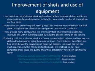 Improvement of shots and use of equipment I feel that since the preliminary task we have been able to improve all shots within our piece-particularly match on action shots which were used a number of times within our final piece. Shots within our preliminary task seem ‘jumpy’, but we have improved this in our final piece through the use of transitions and greater care taken in continuity. There are also many points within the preliminary task where framing is poor. We improved this within our final project by using the gridline setting on the camera. Producing both the preliminary task and horror remake helped us learn and improve our skills and techniques for using the equipment and I feel this largely benefitted our final piece. Before the production of these two projects, the group had not had much experience within filming and editing and I feel that had we not have completed these tasks, the quality of our final project may have been significantly lower.  http://www.youtube.com/watch?v=ovfhTndvmQk   -Preliminary task http://www.youtube.com/watch?v=3sVsrq-0IXM  – Horror remake http://www.youtube.com/watch?v=7w1gqBw0-Bs-  Final product 