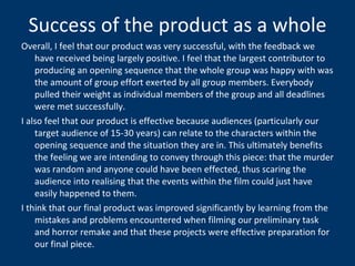 Success of the product as a whole Overall, I feel that our product was very successful, with the feedback we have received being largely positive. I feel that the largest contributor to producing an opening sequence that the whole group was happy with was the amount of group effort exerted by all group members. Everybody pulled their weight as individual members of the group and all deadlines were met successfully.  I also feel that our product is effective because audiences (particularly our target audience of 15-30 years) can relate to the characters within the opening sequence and the situation they are in. This ultimately benefits the feeling we are intending to convey through this piece: that the murder was random and anyone could have been effected, thus scaring the audience into realising that the events within the film could just have easily happened to them.  I think that our final product was improved significantly by learning from the mistakes and problems encountered when filming our preliminary task and horror remake and that these projects were effective preparation for our final piece. 