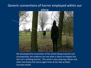 Generic conventions of horror employed within our piece We developed the convention of the victim being innocent and unsuspecting- the audience can see what is about to happen but she can’t, building tension.  The victim is also wearing a black coat when she leaves the house-again hints at her fate as black connotes death. 