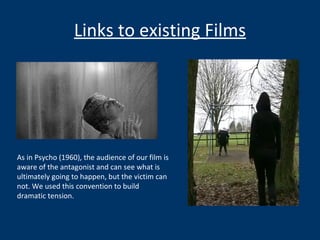 Links to existing Films As in Psycho (1960), the audience of our film is aware of the antagonist and can see what is ultimately going to happen, but the victim can not. We used this convention to build dramatic tension.  