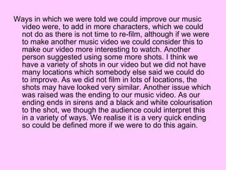 Ways in which we were told we could improve our music video were, to add in more characters, which we could not do as there is not time to re-film, although if we were to make another music video we could consider this to make our video more interesting to watch. Another person suggested using some more shots. I think we have a variety of shots in our video but we did not have many locations which somebody else said we could do to improve. As we did not film in lots of locations, the shots may have looked very similar. Another issue which was raised was the ending to our music video. As our ending ends in sirens and a black and white colourisation to the shot, we though the audience could interpret this in a variety of ways. We realise it is a very quick ending so could be defined more if we were to do this again. 