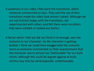A weakness in our video I feel were the transitions, which someone commented on also. They said the use of blur transitions made the video look almost rushed. Although we are not entirely happy with the transitions, we experimented with others and felt there were no others that were suitable or looked any better.  A factor which I feel we did not think in to enough, was the costume to our character. As the character is getting bullied, I think we could have exaggerated the costume more as someone commented on their questionnaire that the character seems almost too ‘fashionable’ for our bully victim, although this could be argued against as bully victims may only be stereotypically ‘unfashionable.   