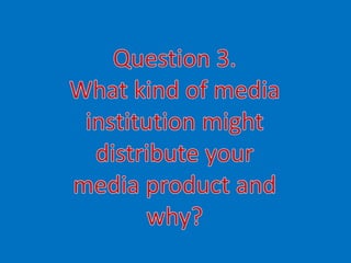Question 3. What kind of media institution might distribute your  media product and why? 