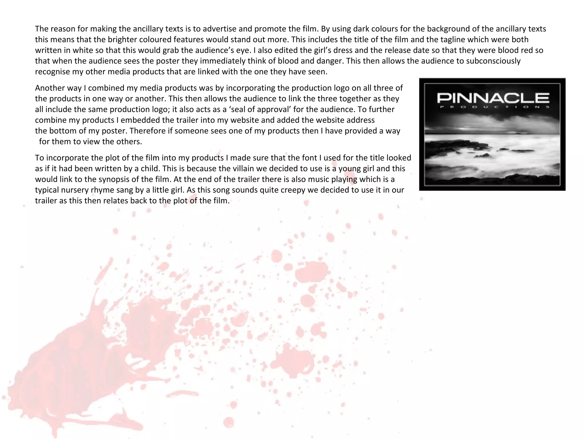 The reason for making the ancillary texts is to advertise and promote the film. By using dark colours for the background of the ancillary texts
this means that the brighter coloured features would stand out more. This includes the title of the film and the tagline which were both
written in white so that this would grab the audience’s eye. I also edited the girl’s dress and the release date so that they were blood red so
that when the audience sees the poster they immediately think of blood and danger. This then allows the audience to subconsciously
recognise my other media products that are linked with the one they have seen.
Another way I combined my media products was by incorporating the production logo on all three of
the products in one way or another. This then allows the audience to link the three together as they
all include the same production logo; it also acts as a ‘seal of approval’ for the audience. To further
combine my products I embedded the trailer into my website and added the website address                                                  on
the bottom of my poster. Therefore if someone sees one of my products then I have provided a way
 for them to view the others.
To incorporate the plot of the film into my products I made sure that the font I used for the title looked
as if it had been written by a child. This is because the villain we decided to use is a young girl and this
would link to the synopsis of the film. At the end of the trailer there is also music playing which is a
typical nursery rhyme sang by a little girl. As this song sounds quite creepy we decided to use it in our
trailer as this then relates back to the plot of the film.
 