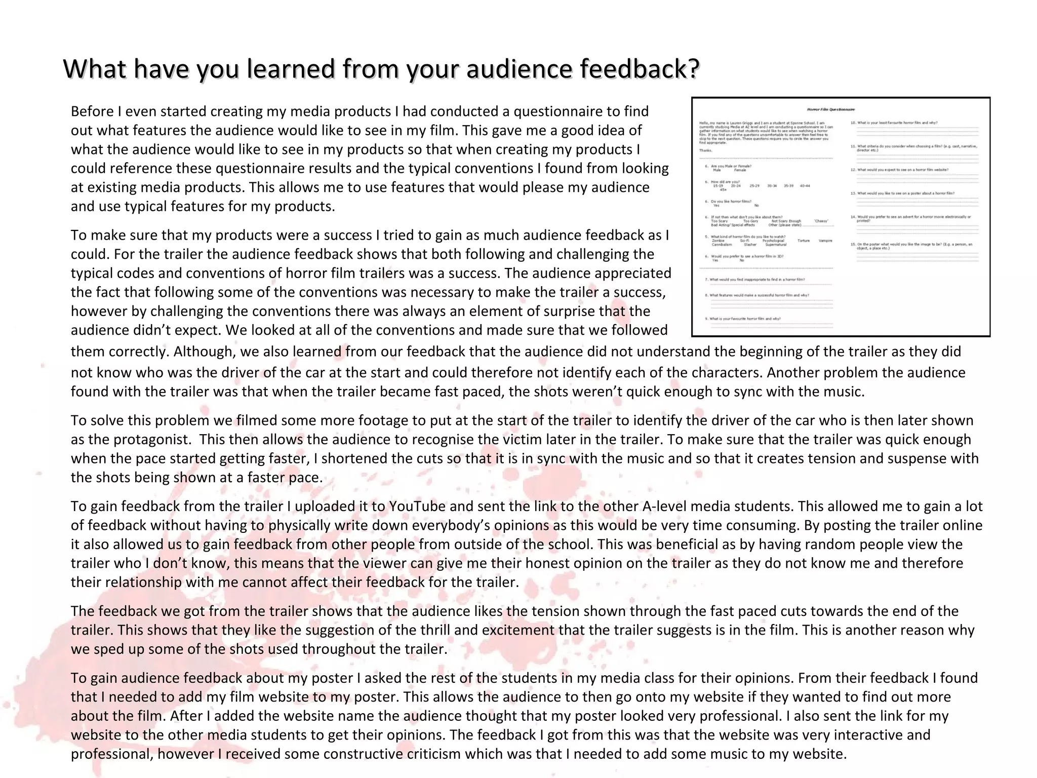 What have you learned from your audience feedback?
Before I even started creating my media products I had conducted a questionnaire to find
out what features the audience would like to see in my film. This gave me a good idea of
what the audience would like to see in my products so that when creating my products I
could reference these questionnaire results and the typical conventions I found from looking
at existing media products. This allows me to use features that would please my audience
and use typical features for my products.
To make sure that my products were a success I tried to gain as much audience feedback as I
could. For the trailer the audience feedback shows that both following and challenging the
typical codes and conventions of horror film trailers was a success. The audience appreciated
the fact that following some of the conventions was necessary to make the trailer a success,
however by challenging the conventions there was always an element of surprise that the
audience didn’t expect. We looked at all of the conventions and made sure that we followed
them correctly. Although, we also learned from our feedback that the audience did not understand the beginning of the trailer as they did
not know who was the driver of the car at the start and could therefore not identify each of the characters. Another problem the audience
found with the trailer was that when the trailer became fast paced, the shots weren’t quick enough to sync with the music.
To solve this problem we filmed some more footage to put at the start of the trailer to identify the driver of the car who is then later shown
as the protagonist. This then allows the audience to recognise the victim later in the trailer. To make sure that the trailer was quick enough
when the pace started getting faster, I shortened the cuts so that it is in sync with the music and so that it creates tension and suspense with
the shots being shown at a faster pace.
To gain feedback from the trailer I uploaded it to YouTube and sent the link to the other A-level media students. This allowed me to gain a lot
of feedback without having to physically write down everybody’s opinions as this would be very time consuming. By posting the trailer online
it also allowed us to gain feedback from other people from outside of the school. This was beneficial as by having random people view the
trailer who I don’t know, this means that the viewer can give me their honest opinion on the trailer as they do not know me and therefore
their relationship with me cannot affect their feedback for the trailer.
The feedback we got from the trailer shows that the audience likes the tension shown through the fast paced cuts towards the end of the
trailer. This shows that they like the suggestion of the thrill and excitement that the trailer suggests is in the film. This is another reason why
we sped up some of the shots used throughout the trailer.
To gain audience feedback about my poster I asked the rest of the students in my media class for their opinions. From their feedback I found
that I needed to add my film website to my poster. This allows the audience to then go onto my website if they wanted to find out more
about the film. After I added the website name the audience thought that my poster looked very professional. I also sent the link for my
website to the other media students to get their opinions. The feedback I got from this was that the website was very interactive and
professional, however I received some constructive criticism which was that I needed to add some music to my website.
 