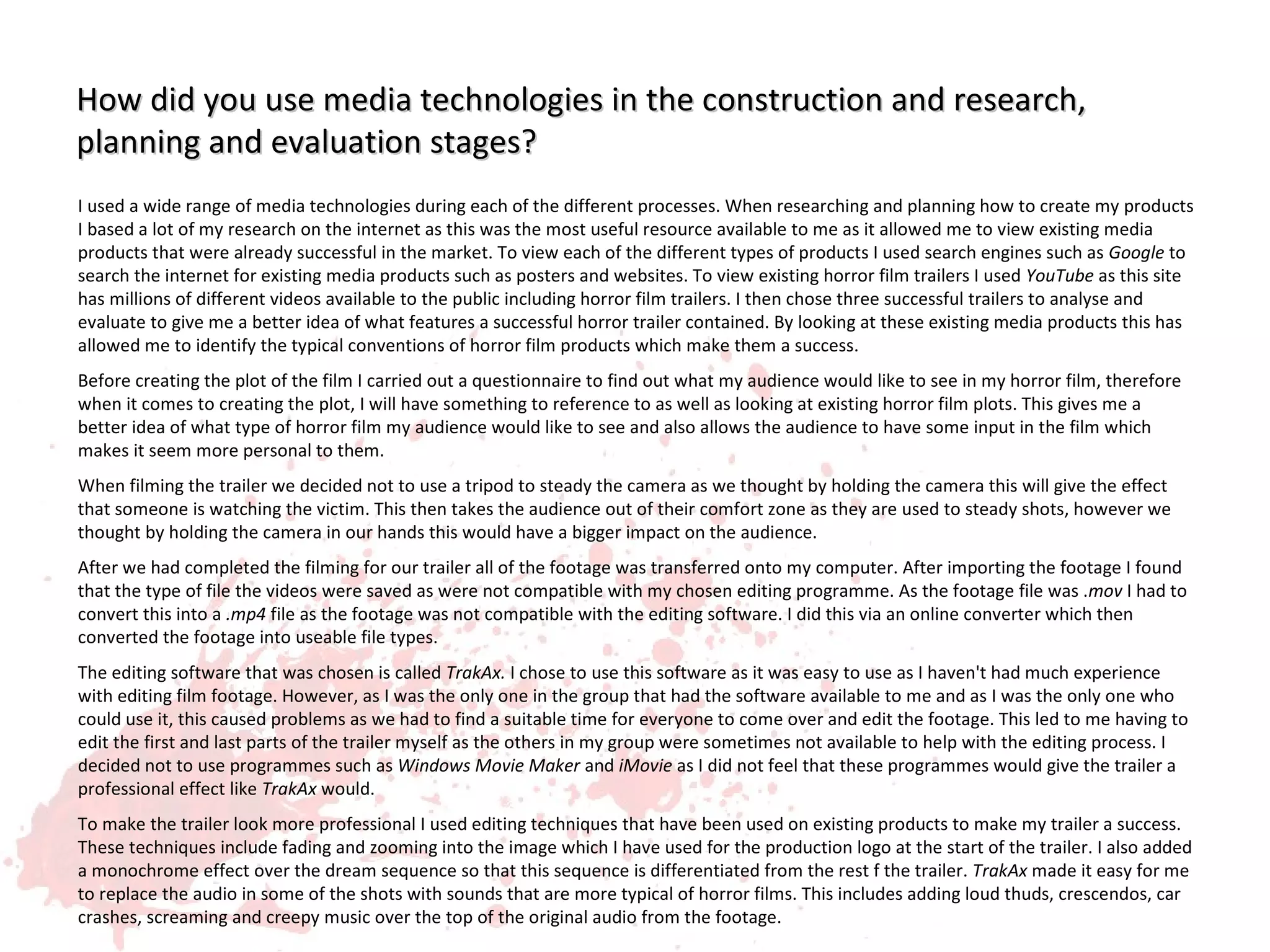 How did you use media technologies in the construction and research,
planning and evaluation stages?
I used a wide range of media technologies during each of the different processes. When researching and planning how to create my products
I based a lot of my research on the internet as this was the most useful resource available to me as it allowed me to view existing media
products that were already successful in the market. To view each of the different types of products I used search engines such as Google to
search the internet for existing media products such as posters and websites. To view existing horror film trailers I used YouTube as this site
has millions of different videos available to the public including horror film trailers. I then chose three successful trailers to analyse and
evaluate to give me a better idea of what features a successful horror trailer contained. By looking at these existing media products this has
allowed me to identify the typical conventions of horror film products which make them a success.
Before creating the plot of the film I carried out a questionnaire to find out what my audience would like to see in my horror film, therefore
when it comes to creating the plot, I will have something to reference to as well as looking at existing horror film plots. This gives me a
better idea of what type of horror film my audience would like to see and also allows the audience to have some input in the film which
makes it seem more personal to them.
When filming the trailer we decided not to use a tripod to steady the camera as we thought by holding the camera this will give the effect
that someone is watching the victim. This then takes the audience out of their comfort zone as they are used to steady shots, however we
thought by holding the camera in our hands this would have a bigger impact on the audience.
After we had completed the filming for our trailer all of the footage was transferred onto my computer. After importing the footage I found
that the type of file the videos were saved as were not compatible with my chosen editing programme. As the footage file was .mov I had to
convert this into a .mp4 file as the footage was not compatible with the editing software. I did this via an online converter which then
converted the footage into useable file types.
The editing software that was chosen is called TrakAx. I chose to use this software as it was easy to use as I haven't had much experience
with editing film footage. However, as I was the only one in the group that had the software available to me and as I was the only one who
could use it, this caused problems as we had to find a suitable time for everyone to come over and edit the footage. This led to me having to
edit the first and last parts of the trailer myself as the others in my group were sometimes not available to help with the editing process. I
decided not to use programmes such as Windows Movie Maker and iMovie as I did not feel that these programmes would give the trailer a
professional effect like TrakAx would.
To make the trailer look more professional I used editing techniques that have been used on existing products to make my trailer a success.
These techniques include fading and zooming into the image which I have used for the production logo at the start of the trailer. I also added
a monochrome effect over the dream sequence so that this sequence is differentiated from the rest f the trailer. TrakAx made it easy for me
to replace the audio in some of the shots with sounds that are more typical of horror films. This includes adding loud thuds, crescendos, car
crashes, screaming and creepy music over the top of the original audio from the footage.
 