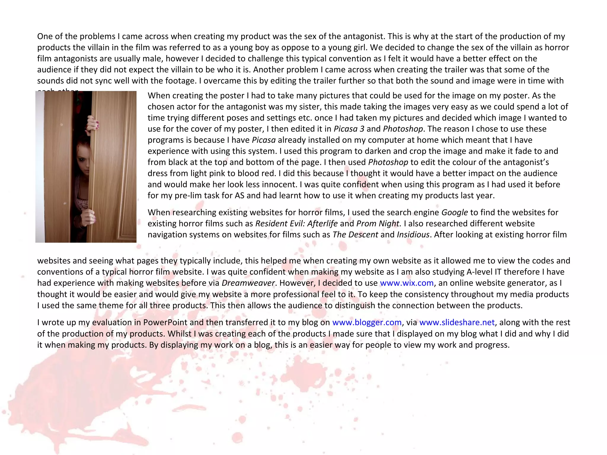 One of the problems I came across when creating my product was the sex of the antagonist. This is why at the start of the production of my
products the villain in the film was referred to as a young boy as oppose to a young girl. We decided to change the sex of the villain as horror
film antagonists are usually male, however I decided to challenge this typical convention as I felt it would have a better effect on the
audience if they did not expect the villain to be who it is. Another problem I came across when creating the trailer was that some of the
sounds did not sync well with the footage. I overcame this by editing the trailer further so that both the sound and image were in time with
each other.                     When creating the poster I had to take many pictures that could be used for the image on my poster. As the
                             chosen actor for the antagonist was my sister, this made taking the images very easy as we could spend a lot of
                             time trying different poses and settings etc. once I had taken my pictures and decided which image I wanted to
                             use for the cover of my poster, I then edited it in Picasa 3 and Photoshop. The reason I chose to use these
                             programs is because I have Picasa already installed on my computer at home which meant that I have
                             experience with using this system. I used this program to darken and crop the image and make it fade to and
                             from black at the top and bottom of the page. I then used Photoshop to edit the colour of the antagonist’s
                             dress from light pink to blood red. I did this because I thought it would have a better impact on the audience
                             and would make her look less innocent. I was quite confident when using this program as I had used it before
                             for my pre-lim task for AS and had learnt how to use it when creating my products last year.
                             When researching existing websites for horror films, I used the search engine Google to find the websites for
                             existing horror films such as Resident Evil: Afterlife and Prom Night. I also researched different website
                             navigation systems on websites for films such as The Descent and Insidious. After looking at existing horror film

websites and seeing what pages they typically include, this helped me when creating my own website as it allowed me to view the codes and
conventions of a typical horror film website. I was quite confident when making my website as I am also studying A-level IT therefore I have
had experience with making websites before via Dreamweaver. However, I decided to use www.wix.com, an online website generator, as I
thought it would be easier and would give my website a more professional feel to it. To keep the consistency throughout my media products
I used the same theme for all three products. This then allows the audience to distinguish the connection between the products.
I wrote up my evaluation in PowerPoint and then transferred it to my blog on www.blogger.com, via www.slideshare.net, along with the rest
of the production of my products. Whilst I was creating each of the products I made sure that I displayed on my blog what I did and why I did
it when making my products. By displaying my work on a blog, this is an easier way for people to view my work and progress.
 