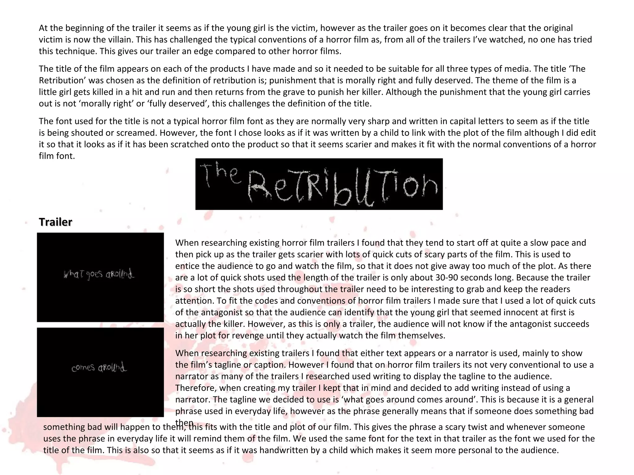 At the beginning of the trailer it seems as if the young girl is the victim, however as the trailer goes on it becomes clear that the original
victim is now the villain. This has challenged the typical conventions of a horror film as, from all of the trailers I’ve watched, no one has tried
this technique. This gives our trailer an edge compared to other horror films.
The title of the film appears on each of the products I have made and so it needed to be suitable for all three types of media. The title ‘The
Retribution’ was chosen as the definition of retribution is; punishment that is morally right and fully deserved. The theme of the film is a
little girl gets killed in a hit and run and then returns from the grave to punish her killer. Although the punishment that the young girl carries
out is not ‘morally right’ or ‘fully deserved’, this challenges the definition of the title.
The font used for the title is not a typical horror film font as they are normally very sharp and written in capital letters to seem as if the title
is being shouted or screamed. However, the font I chose looks as if it was written by a child to link with the plot of the film although I did edit
it so that it looks as if it has been scratched onto the product so that it seems scarier and makes it fit with the normal conventions of a horror
film font.




Trailer
                                    When researching existing horror film trailers I found that they tend to start off at quite a slow pace and
                                    then pick up as the trailer gets scarier with lots of quick cuts of scary parts of the film. This is used to
                                    entice the audience to go and watch the film, so that it does not give away too much of the plot. As there
                                    are a lot of quick shots used the length of the trailer is only about 30-90 seconds long. Because the trailer
                                    is so short the shots used throughout the trailer need to be interesting to grab and keep the readers
                                    attention. To fit the codes and conventions of horror film trailers I made sure that I used a lot of quick cuts
                                    of the antagonist so that the audience can identify that the young girl that seemed innocent at first is
                                    actually the killer. However, as this is only a trailer, the audience will not know if the antagonist succeeds
                                    in her plot for revenge until they actually watch the film themselves.
                                 When researching existing trailers I found that either text appears or a narrator is used, mainly to show
                                 the film’s tagline or caption. However I found that on horror film trailers its not very conventional to use a
                                 narrator as many of the trailers I researched used writing to display the tagline to the audience.
                                 Therefore, when creating my trailer I kept that in mind and decided to add writing instead of using a
                                 narrator. The tagline we decided to use is ‘what goes around comes around’. This is because it is a general
                                 phrase used in everyday life, however as the phrase generally means that if someone does something bad
                                 then
 something bad will happen to them, this fits with the title and plot of our film. This gives the phrase a scary twist and whenever someone
 uses the phrase in everyday life it will remind them of the film. We used the same font for the text in that trailer as the font we used for the
 title of the film. This is also so that it seems as if it was handwritten by a child which makes it seem more personal to the audience.
 