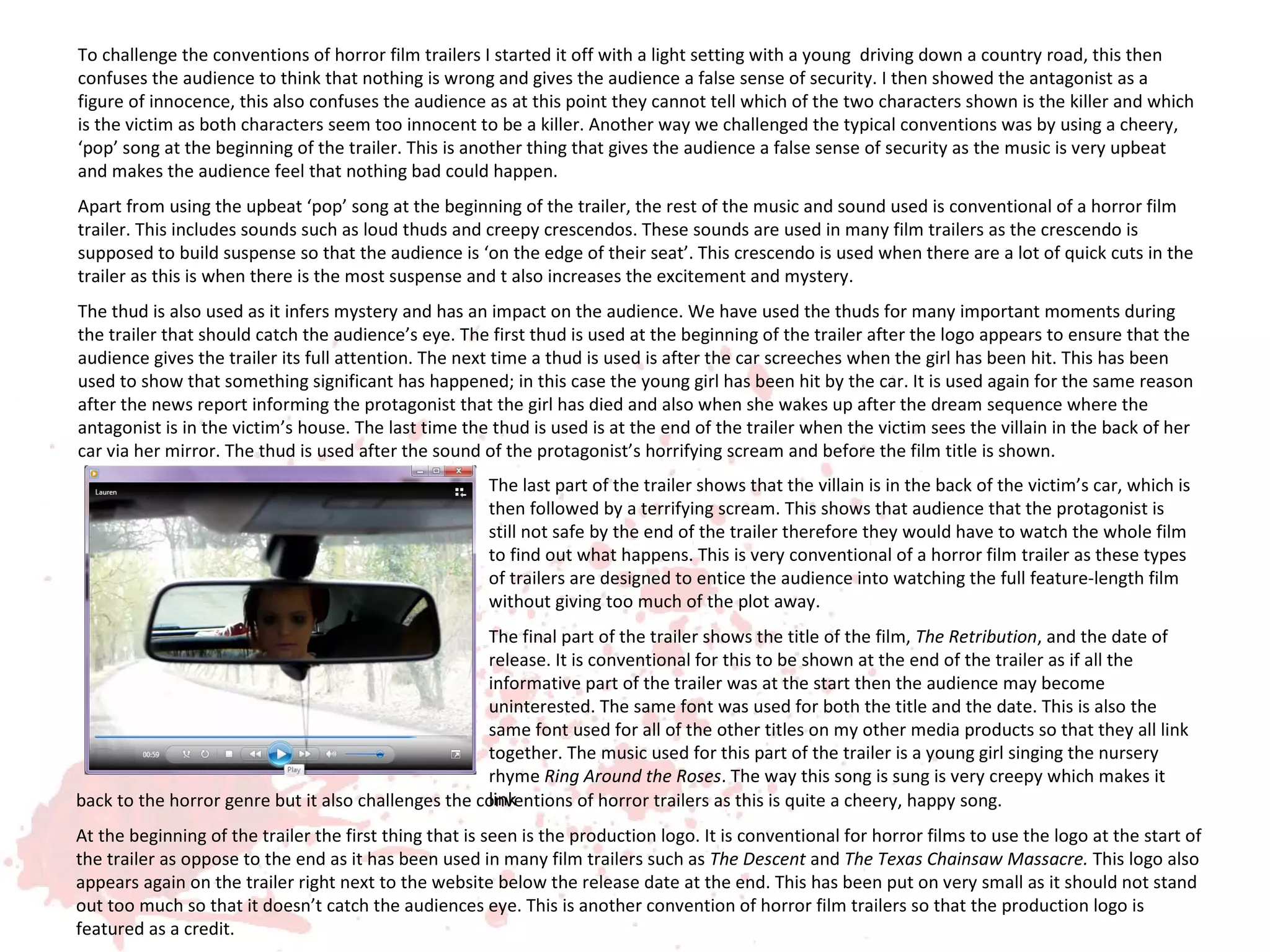 To challenge the conventions of horror film trailers I started it off with a light setting with a young driving down a country road, this then
confuses the audience to think that nothing is wrong and gives the audience a false sense of security. I then showed the antagonist as a
figure of innocence, this also confuses the audience as at this point they cannot tell which of the two characters shown is the killer and which
is the victim as both characters seem too innocent to be a killer. Another way we challenged the typical conventions was by using a cheery,
‘pop’ song at the beginning of the trailer. This is another thing that gives the audience a false sense of security as the music is very upbeat
and makes the audience feel that nothing bad could happen.
Apart from using the upbeat ‘pop’ song at the beginning of the trailer, the rest of the music and sound used is conventional of a horror film
trailer. This includes sounds such as loud thuds and creepy crescendos. These sounds are used in many film trailers as the crescendo is
supposed to build suspense so that the audience is ‘on the edge of their seat’. This crescendo is used when there are a lot of quick cuts in the
trailer as this is when there is the most suspense and t also increases the excitement and mystery.
The thud is also used as it infers mystery and has an impact on the audience. We have used the thuds for many important moments during
the trailer that should catch the audience’s eye. The first thud is used at the beginning of the trailer after the logo appears to ensure that the
audience gives the trailer its full attention. The next time a thud is used is after the car screeches when the girl has been hit. This has been
used to show that something significant has happened; in this case the young girl has been hit by the car. It is used again for the same reason
after the news report informing the protagonist that the girl has died and also when she wakes up after the dream sequence where the
antagonist is in the victim’s house. The last time the thud is used is at the end of the trailer when the victim sees the villain in the back of her
car via her mirror. The thud is used after the sound of the protagonist’s horrifying scream and before the film title is shown.
                                                       The last part of the trailer shows that the villain is in the back of the victim’s car, which is
                                                       then followed by a terrifying scream. This shows that audience that the protagonist is
                                                       still not safe by the end of the trailer therefore they would have to watch the whole film
                                                       to find out what happens. This is very conventional of a horror film trailer as these types
                                                       of trailers are designed to entice the audience into watching the full feature-length film
                                                       without giving too much of the plot away.
                                                     The final part of the trailer shows the title of the film, The Retribution, and the date of
                                                     release. It is conventional for this to be shown at the end of the trailer as if all the
                                                     informative part of the trailer was at the start then the audience may become
                                                     uninterested. The same font was used for both the title and the date. This is also the
                                                     same font used for all of the other titles on my other media products so that they all link
                                                     together. The music used for this part of the trailer is a young girl singing the nursery
                                                     rhyme Ring Around the Roses. The way this song is sung is very creepy which makes it
                                                     link
back to the horror genre but it also challenges the conventions of horror trailers as this is quite a cheery, happy song.
At the beginning of the trailer the first thing that is seen is the production logo. It is conventional for horror films to use the logo at the start of
the trailer as oppose to the end as it has been used in many film trailers such as The Descent and The Texas Chainsaw Massacre. This logo also
appears again on the trailer right next to the website below the release date at the end. This has been put on very small as it should not stand
out too much so that it doesn’t catch the audiences eye. This is another convention of horror film trailers so that the production logo is
featured as a credit.
 