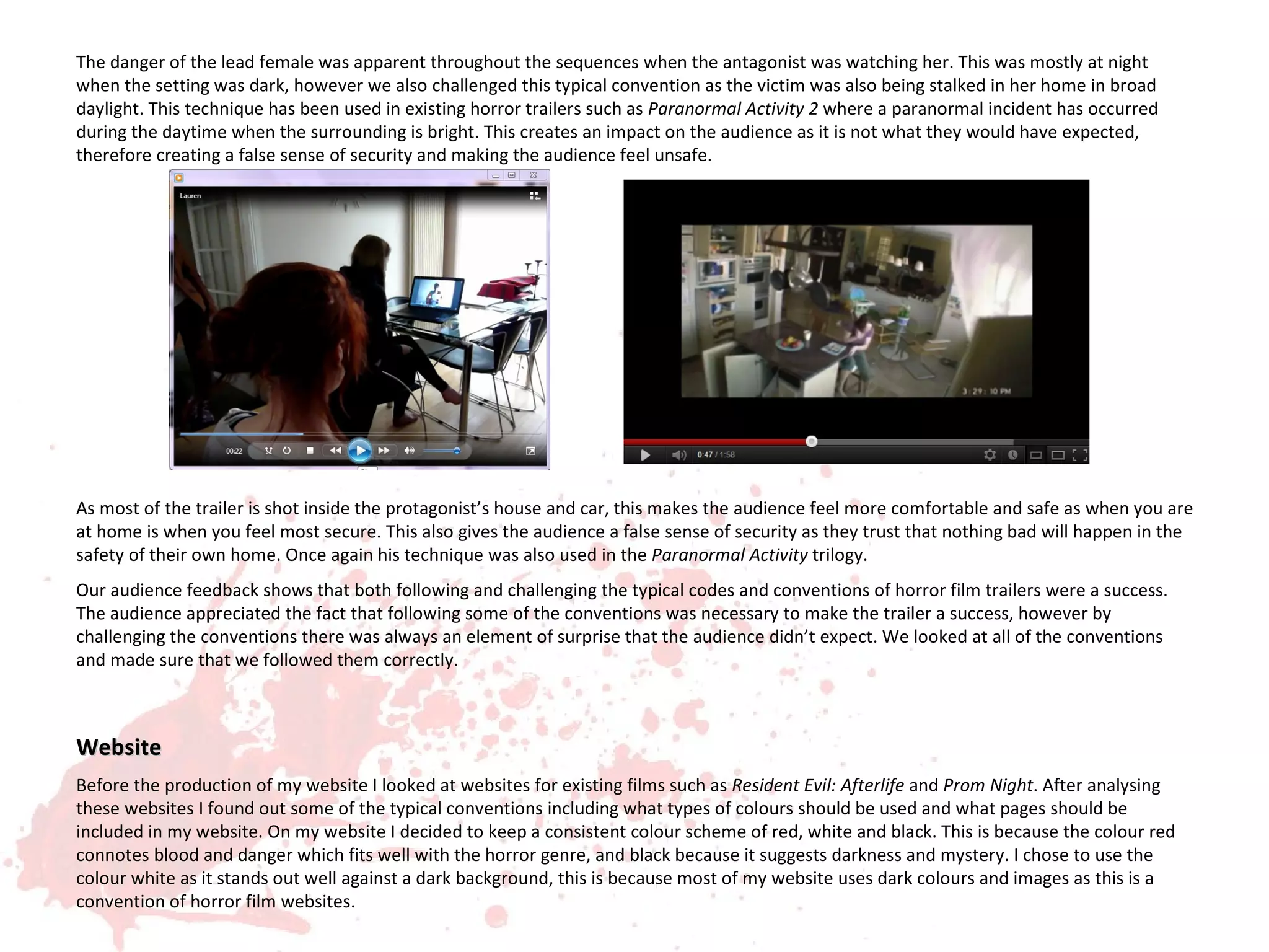 The danger of the lead female was apparent throughout the sequences when the antagonist was watching her. This was mostly at night
when the setting was dark, however we also challenged this typical convention as the victim was also being stalked in her home in broad
daylight. This technique has been used in existing horror trailers such as Paranormal Activity 2 where a paranormal incident has occurred
during the daytime when the surrounding is bright. This creates an impact on the audience as it is not what they would have expected,
therefore creating a false sense of security and making the audience feel unsafe.




As most of the trailer is shot inside the protagonist’s house and car, this makes the audience feel more comfortable and safe as when you are
at home is when you feel most secure. This also gives the audience a false sense of security as they trust that nothing bad will happen in the
safety of their own home. Once again his technique was also used in the Paranormal Activity trilogy.
Our audience feedback shows that both following and challenging the typical codes and conventions of horror film trailers were a success.
The audience appreciated the fact that following some of the conventions was necessary to make the trailer a success, however by
challenging the conventions there was always an element of surprise that the audience didn’t expect. We looked at all of the conventions
and made sure that we followed them correctly.



Website
Before the production of my website I looked at websites for existing films such as Resident Evil: Afterlife and Prom Night. After analysing
these websites I found out some of the typical conventions including what types of colours should be used and what pages should be
included in my website. On my website I decided to keep a consistent colour scheme of red, white and black. This is because the colour red
connotes blood and danger which fits well with the horror genre, and black because it suggests darkness and mystery. I chose to use the
colour white as it stands out well against a dark background, this is because most of my website uses dark colours and images as this is a
convention of horror film websites.
 