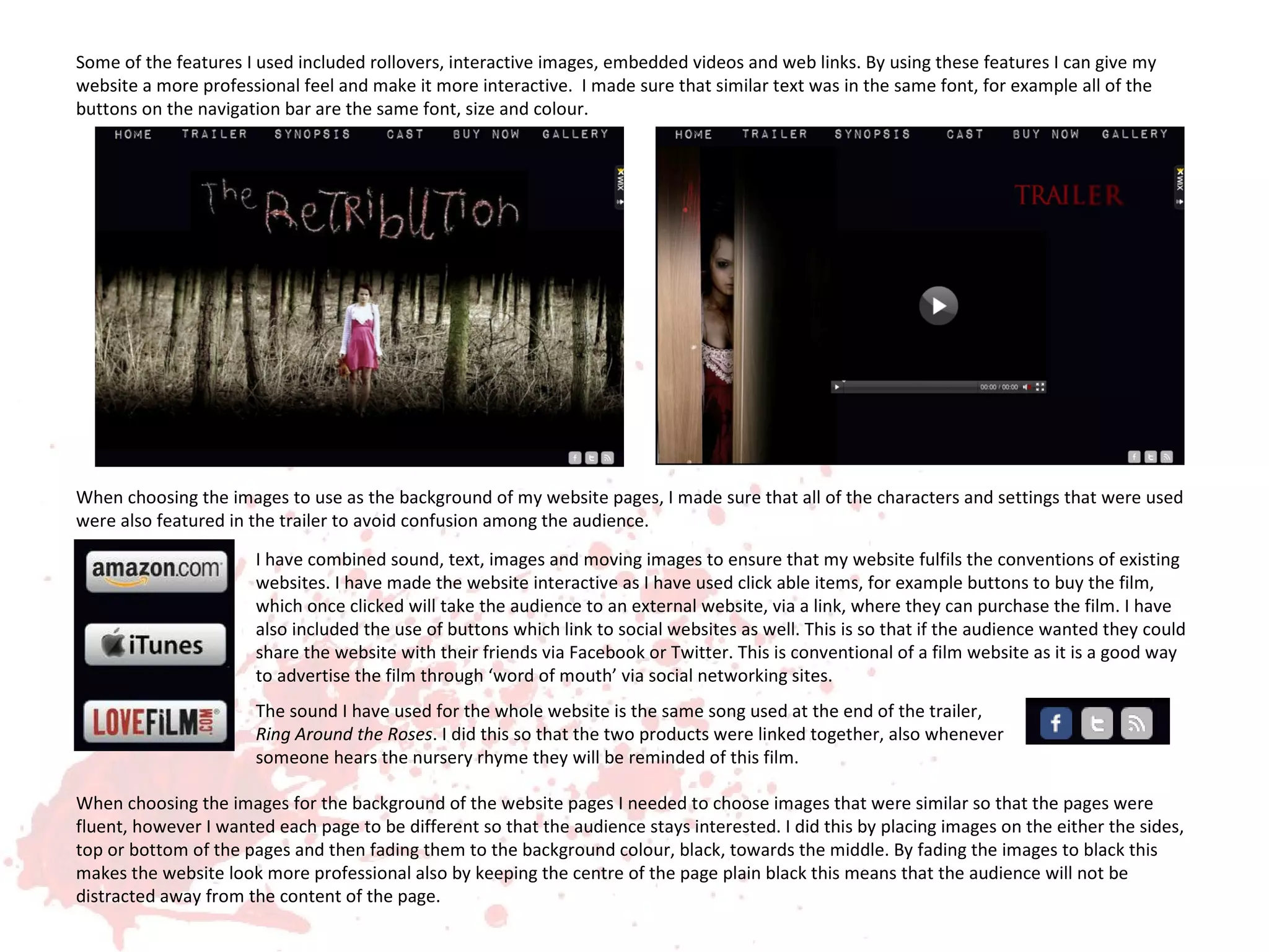 Some of the features I used included rollovers, interactive images, embedded videos and web links. By using these features I can give my
website a more professional feel and make it more interactive. I made sure that similar text was in the same font, for example all of the
buttons on the navigation bar are the same font, size and colour.




When choosing the images to use as the background of my website pages, I made sure that all of the characters and settings that were used
were also featured in the trailer to avoid confusion among the audience.

                       I have combined sound, text, images and moving images to ensure that my website fulfils the conventions of existing
                       websites. I have made the website interactive as I have used click able items, for example buttons to buy the film,
                       which once clicked will take the audience to an external website, via a link, where they can purchase the film. I have
                       also included the use of buttons which link to social websites as well. This is so that if the audience wanted they could
                       share the website with their friends via Facebook or Twitter. This is conventional of a film website as it is a good way
                       to advertise the film through ‘word of mouth’ via social networking sites.
                       The sound I have used for the whole website is the same song used at the end of the trailer,
                       Ring Around the Roses. I did this so that the two products were linked together, also whenever
                       someone hears the nursery rhyme they will be reminded of this film.

When choosing the images for the background of the website pages I needed to choose images that were similar so that the pages were
fluent, however I wanted each page to be different so that the audience stays interested. I did this by placing images on the either the sides,
top or bottom of the pages and then fading them to the background colour, black, towards the middle. By fading the images to black this
makes the website look more professional also by keeping the centre of the page plain black this means that the audience will not be
distracted away from the content of the page.
 