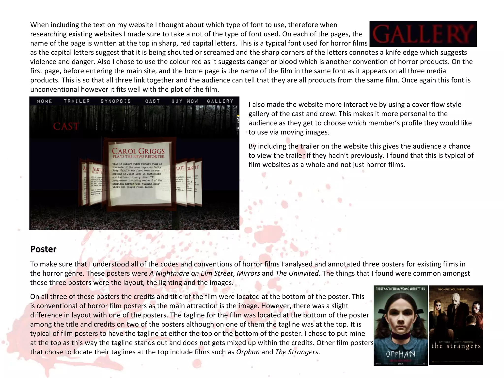 When including the text on my website I thought about which type of font to use, therefore when
researching existing websites I made sure to take a not of the type of font used. On each of the pages, the
name of the page is written at the top in sharp, red capital letters. This is a typical font used for horror films
as the capital letters suggest that it is being shouted or screamed and the sharp corners of the letters connotes a knife edge which suggests
violence and danger. Also I chose to use the colour red as it suggests danger or blood which is another convention of horror products. On the
first page, before entering the main site, and the home page is the name of the film in the same font as it appears on all three media
products. This is so that all three link together and the audience can tell that they are all products from the same film. Once again this font is
unconventional however it fits well with the plot of the film.
                                                                        I also made the website more interactive by using a cover flow style
                                                                        gallery of the cast and crew. This makes it more personal to the
                                                                        audience as they get to choose which member’s profile they would like
                                                                        to use via moving images.
                                                                        By including the trailer on the website this gives the audience a chance
                                                                        to view the trailer if they hadn’t previously. I found that this is typical of
                                                                        film websites as a whole and not just horror films.




Poster
To make sure that I understood all of the codes and conventions of horror films I analysed and annotated three posters for existing films in
the horror genre. These posters were A Nightmare on Elm Street, Mirrors and The Uninvited. The things that I found were common amongst
these three posters were the layout, the lighting and the images.
On all three of these posters the credits and title of the film were located at the bottom of the poster. This
is conventional of horror film posters as the main attraction is the image. However, there was a slight
difference in layout with one of the posters. The tagline for the film was located at the bottom of the poster
among the title and credits on two of the posters although on one of them the tagline was at the top. It is
typical of film posters to have the tagline at either the top or the bottom of the poster. I chose to put mine
at the top as this way the tagline stands out and does not gets mixed up within the credits. Other film posters
that chose to locate their taglines at the top include films such as Orphan and The Strangers.
 
