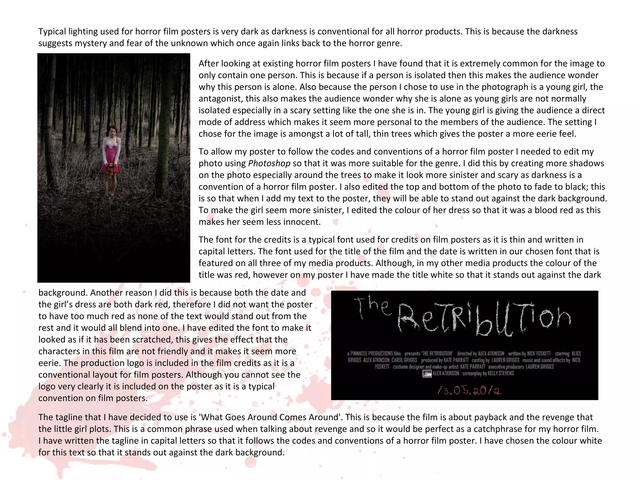 Typical lighting used for horror film posters is very dark as darkness is conventional for all horror products. This is because the darkness
suggests mystery and fear of the unknown which once again links back to the horror genre.

                                         After looking at existing horror film posters I have found that it is extremely common for the image to
                                         only contain one person. This is because if a person is isolated then this makes the audience wonder
                                         why this person is alone. Also because the person I chose to use in the photograph is a young girl, the
                                         antagonist, this also makes the audience wonder why she is alone as young girls are not normally
                                         isolated especially in a scary setting like the one she is in. The young girl is giving the audience a direct
                                         mode of address which makes it seem more personal to the members of the audience. The setting I
                                         chose for the image is amongst a lot of tall, thin trees which gives the poster a more eerie feel.
                                         To allow my poster to follow the codes and conventions of a horror film poster I needed to edit my
                                         photo using Photoshop so that it was more suitable for the genre. I did this by creating more shadows
                                         on the photo especially around the trees to make it look more sinister and scary as darkness is a
                                         convention of a horror film poster. I also edited the top and bottom of the photo to fade to black; this
                                         is so that when I add my text to the poster, they will be able to stand out against the dark background.
                                         To make the girl seem more sinister, I edited the colour of her dress so that it was a blood red as this
                                         makes her seem less innocent.
                                         The font for the credits is a typical font used for credits on film posters as it is thin and written in
                                         capital letters. The font used for the title of the film and the date is written in our chosen font that is
                                         featured on all three of my media products. Although, in my other media products the colour of the
                                         title was red, however on my poster I have made the title white so that it stands out against the dark
background. Another reason I did this is because both the date and
the girl’s dress are both dark red, therefore I did not want the poster
to have too much red as none of the text would stand out from the
rest and it would all blend into one. I have edited the font to make it
looked as if it has been scratched, this gives the effect that the
characters in this film are not friendly and it makes it seem more
eerie. The production logo is included in the film credits as it is a
conventional layout for film posters. Although you cannot see the
logo very clearly it is included on the poster as it is a typical
convention on film posters.
The tagline that I have decided to use is 'What Goes Around Comes Around'. This is because the film is about payback and the revenge that
the little girl plots. This is a common phrase used when talking about revenge and so it would be perfect as a catchphrase for my horror film.
I have written the tagline in capital letters so that it follows the codes and conventions of a horror film poster. I have chosen the colour white
for this text so that it stands out against the dark background.
 