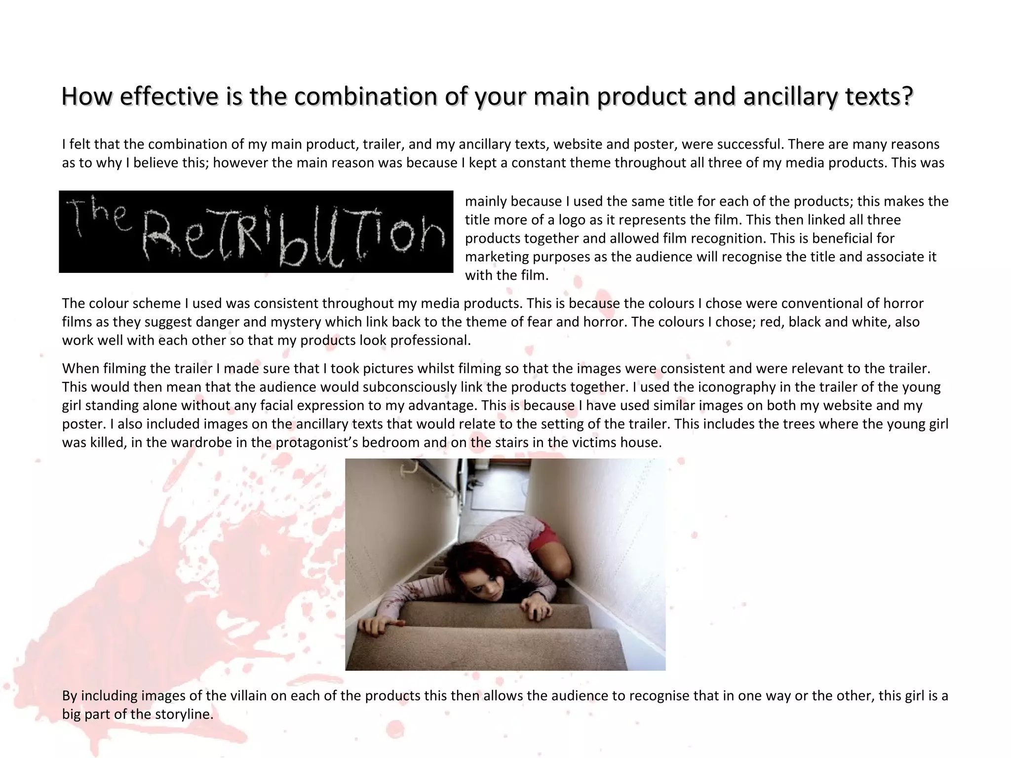 How effective is the combination of your main product and ancillary texts?
I felt that the combination of my main product, trailer, and my ancillary texts, website and poster, were successful. There are many reasons
as to why I believe this; however the main reason was because I kept a constant theme throughout all three of my media products. This was

                                                                  mainly because I used the same title for each of the products; this makes the
                                                                  title more of a logo as it represents the film. This then linked all three
                                                                  products together and allowed film recognition. This is beneficial for
                                                                  marketing purposes as the audience will recognise the title and associate it
                                                                  with the film.
The colour scheme I used was consistent throughout my media products. This is because the colours I chose were conventional of horror
films as they suggest danger and mystery which link back to the theme of fear and horror. The colours I chose; red, black and white, also
work well with each other so that my products look professional.
When filming the trailer I made sure that I took pictures whilst filming so that the images were consistent and were relevant to the trailer.
This would then mean that the audience would subconsciously link the products together. I used the iconography in the trailer of the young
girl standing alone without any facial expression to my advantage. This is because I have used similar images on both my website and my
poster. I also included images on the ancillary texts that would relate to the setting of the trailer. This includes the trees where the young girl
was killed, in the wardrobe in the protagonist’s bedroom and on the stairs in the victims house.




By including images of the villain on each of the products this then allows the audience to recognise that in one way or the other, this girl is a
big part of the storyline.
 