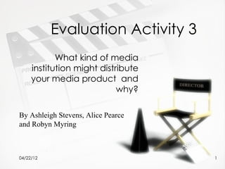 Evaluation Activity 3
            What kind of media
     institution might distribute
     your media product and
                            why?

By Ashleigh Stevens, Alice Pearce
and Robyn Myring



04/22/12                            1
 