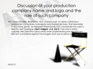 Discussion of your production
    company name and logo and the
          role of such company
We chose the titles ‘BearGate’ and ‘Twisted souls’ to mimic well known
  production companies, Lionsagate and Twisted pictures, that specialize
  in the horror genre. To represent these production companies we used a
  specific serif typeface, c har l emagne s t d bol d that was in block
  capitals. We used the colour white when implementing the text into our
  film as it contrasted against the imagery that was in black and white.




04/22/12                                                                   3
 