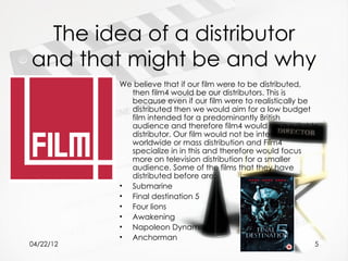 The idea of a distributor
and that might be and why
           We believe that if our film were to be distributed,
             then film4 would be our distributors. This is
             because even if our film were to realistically be
             distributed then we would aim for a low budget
             film intended for a predominantly British
             audience and therefore film4 would be a suitable
             distributor. Our film would not be intended for
             worldwide or mass distribution and Film4
             specialize in in this and therefore would focus
             more on television distribution for a smaller
             audience. Some of the films that they have
             distributed before are:
           • Submarine
           • Final destination 5
           • Four lions
           • Awakening
           • Napoleon Dynamite
           • Anchorman
04/22/12                                                     5
 