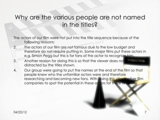 Why are the various people are not named
               in the titles?
The actors of our film were not put into the title sequence because of the
      following reasons:
2.    The actors of our film are not famous due to the low budget and
      therefore do not require putting in. Some major films put these actors in
      e.g. Simon Pegg but this is for fans of the actor to recognize him.
3.    Another reason for doing this is so that the viewer does not get
      distracted by the titles shown.
4.    Our group were going to put the names at the end of the film so that
      people knew who the unfamiliar actors were and therefore
      researching and becoming new fans. With doing this allows other film
      companies to spot the potential in these actors for there films.




04/22/12                                                                      7
 