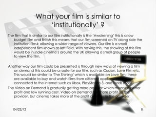 What your film is similar to
                    ‘institutionally’ ?
The film that is similar to our film institutionally is the ‘Awakening’ this is a low
   budget film and British this means that our film screened on TV along side the
   institution film4; allowing a wider range of viewers. Our film is a small
   independent film known as left field. With having this, the showing of this film
   would be in indie cinema’s around the UK allowing a small group of people
   to view the film.

Another way our film could be presented is through new ways of viewing a film
   on demand this could be a route for our film, such as Curzon, Love Film etc.
   This would be similar to ‘The Shining’ which is available on Love film; these
   are available to buy and watch films from different appliances that are
   connected to the internet such as Xbox, PlayStation 3, and loads more.
The Video on Demand is gradually getting more popular which means a better
   profit and low running cost. Video on Demand has more profit on the
   provider, but cinema takes more of the profit and less to the provider.


   04/22/12                                                                         8
 