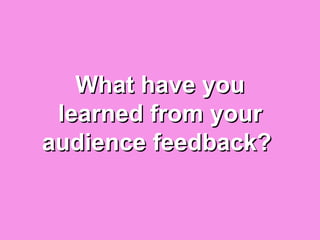 What have you
 learned from your
audience feedback?
 