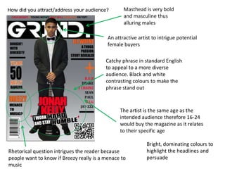 How did you attract/address your audience?        Masthead is very bold
                                                  and masculine thus
                                                  alluring males

                                           An attractive artist to intrigue potential
                                           female buyers

                                          Catchy phrase in standard English
                                          to appeal to a more diverse
                                          audience. Black and white
                                          contrasting colours to make the
                                          phrase stand out



                                                The artist is the same age as the
                                                intended audience therefore 16-24
                                                would buy the magazine as it relates
                                                to their specific age

                                                             Bright, dominating colours to
Rhetorical question intrigues the reader because             highlight the headlines and
people want to know if Breezy really is a menace to          persuade
music
 