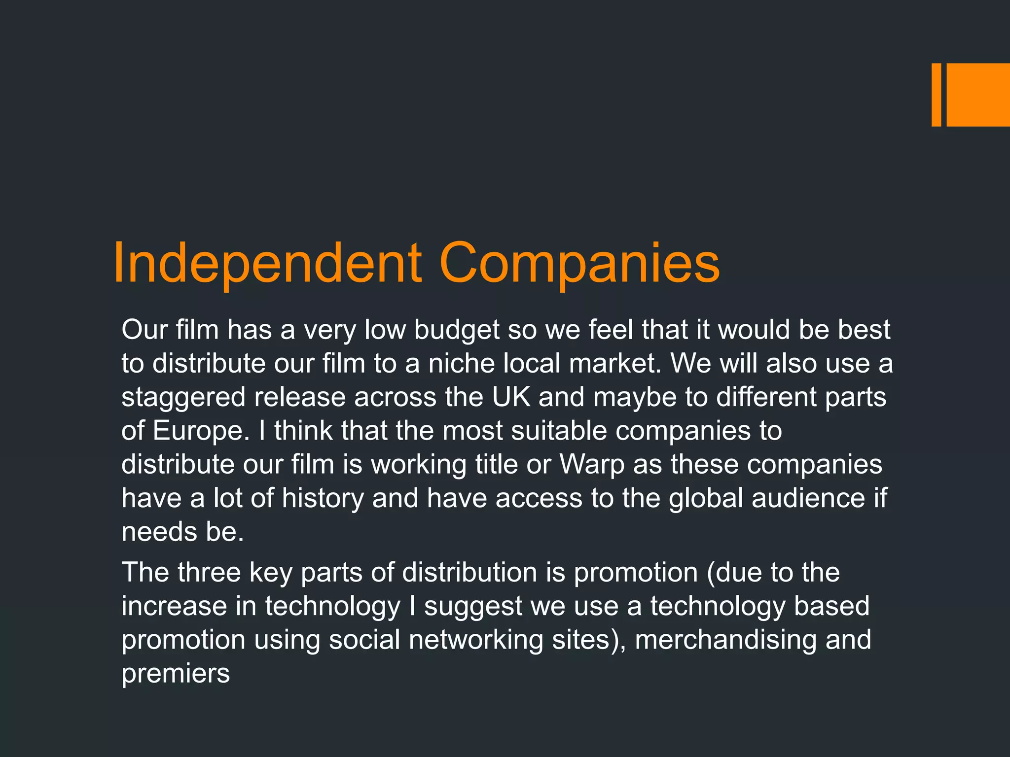 Independent Companies
Our film has a very low budget so we feel that it would be best
to distribute our film to a niche local market. We will also use a
staggered release across the UK and maybe to different parts
of Europe. I think that the most suitable companies to
distribute our film is working title or Warp as these companies
have a lot of history and have access to the global audience if
needs be.
The three key parts of distribution is promotion (due to the
increase in technology I suggest we use a technology based
promotion using social networking sites), merchandising and
premiers
 