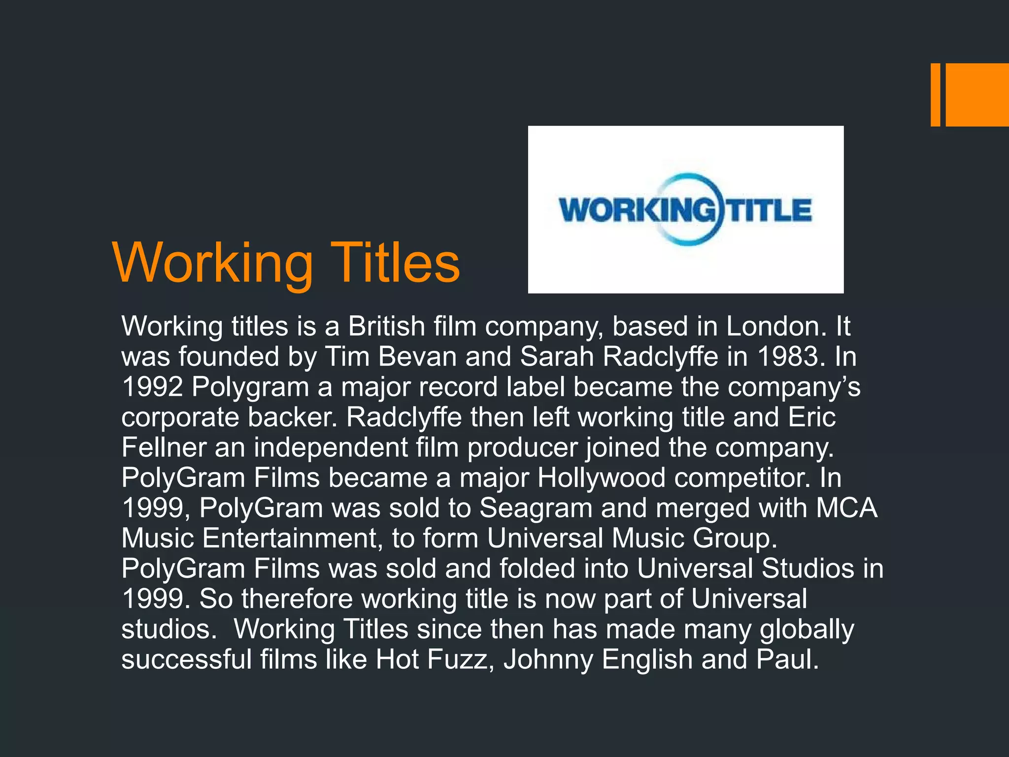 Working Titles
Working titles is a British film company, based in London. It
was founded by Tim Bevan and Sarah Radclyffe in 1983. In
1992 Polygram a major record label became the company’s
corporate backer. Radclyffe then left working title and Eric
Fellner an independent film producer joined the company.
PolyGram Films became a major Hollywood competitor. In
1999, PolyGram was sold to Seagram and merged with MCA
Music Entertainment, to form Universal Music Group.
PolyGram Films was sold and folded into Universal Studios in
1999. So therefore working title is now part of Universal
studios. Working Titles since then has made many globally
successful films like Hot Fuzz, Johnny English and Paul.
 