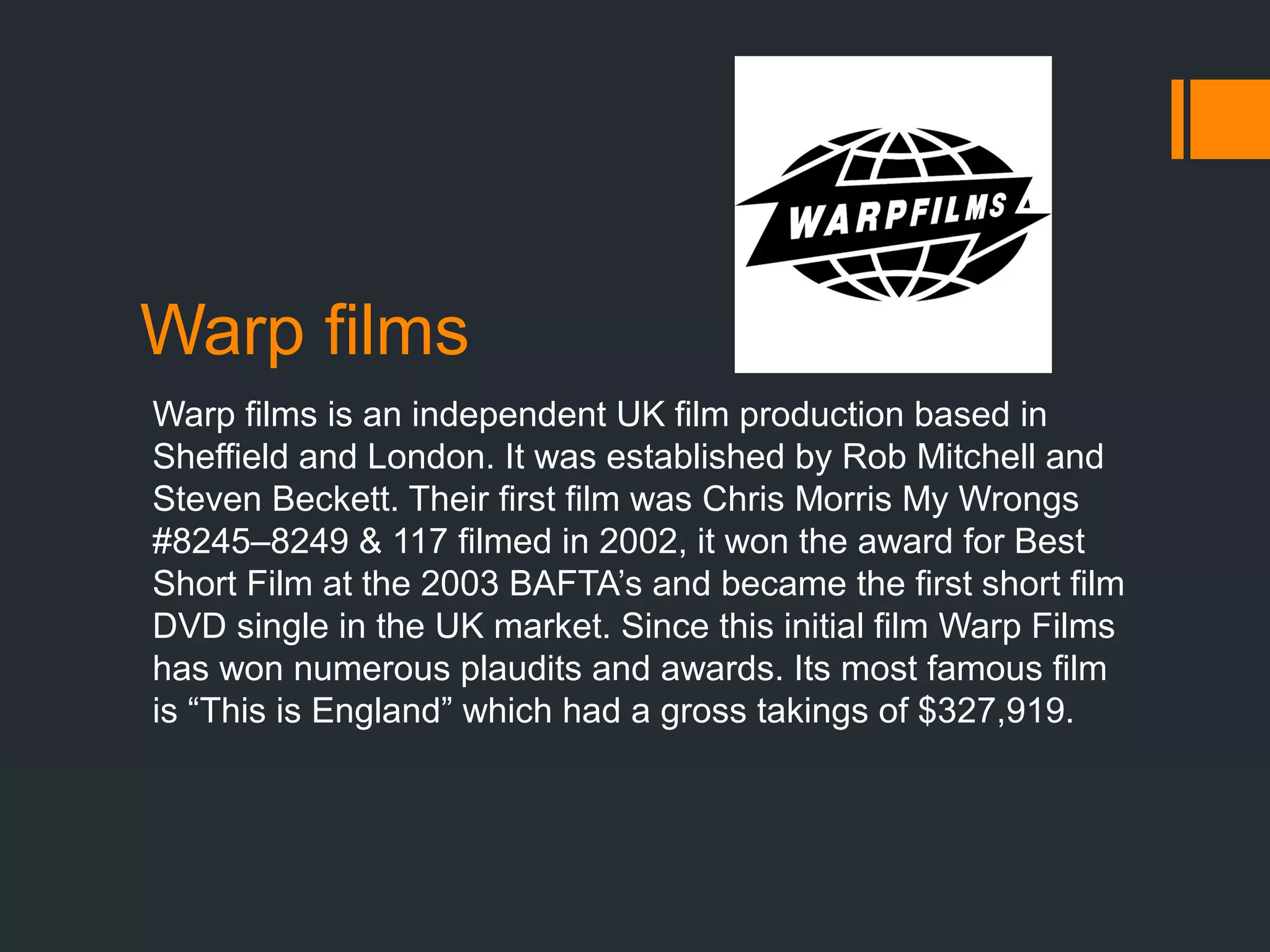 Warp films
Warp films is an independent UK film production based in
Sheffield and London. It was established by Rob Mitchell and
Steven Beckett. Their first film was Chris Morris My Wrongs
#8245–8249 & 117 filmed in 2002, it won the award for Best
Short Film at the 2003 BAFTA’s and became the first short film
DVD single in the UK market. Since this initial film Warp Films
has won numerous plaudits and awards. Its most famous film
is “This is England” which had a gross takings of $327,919.
 
