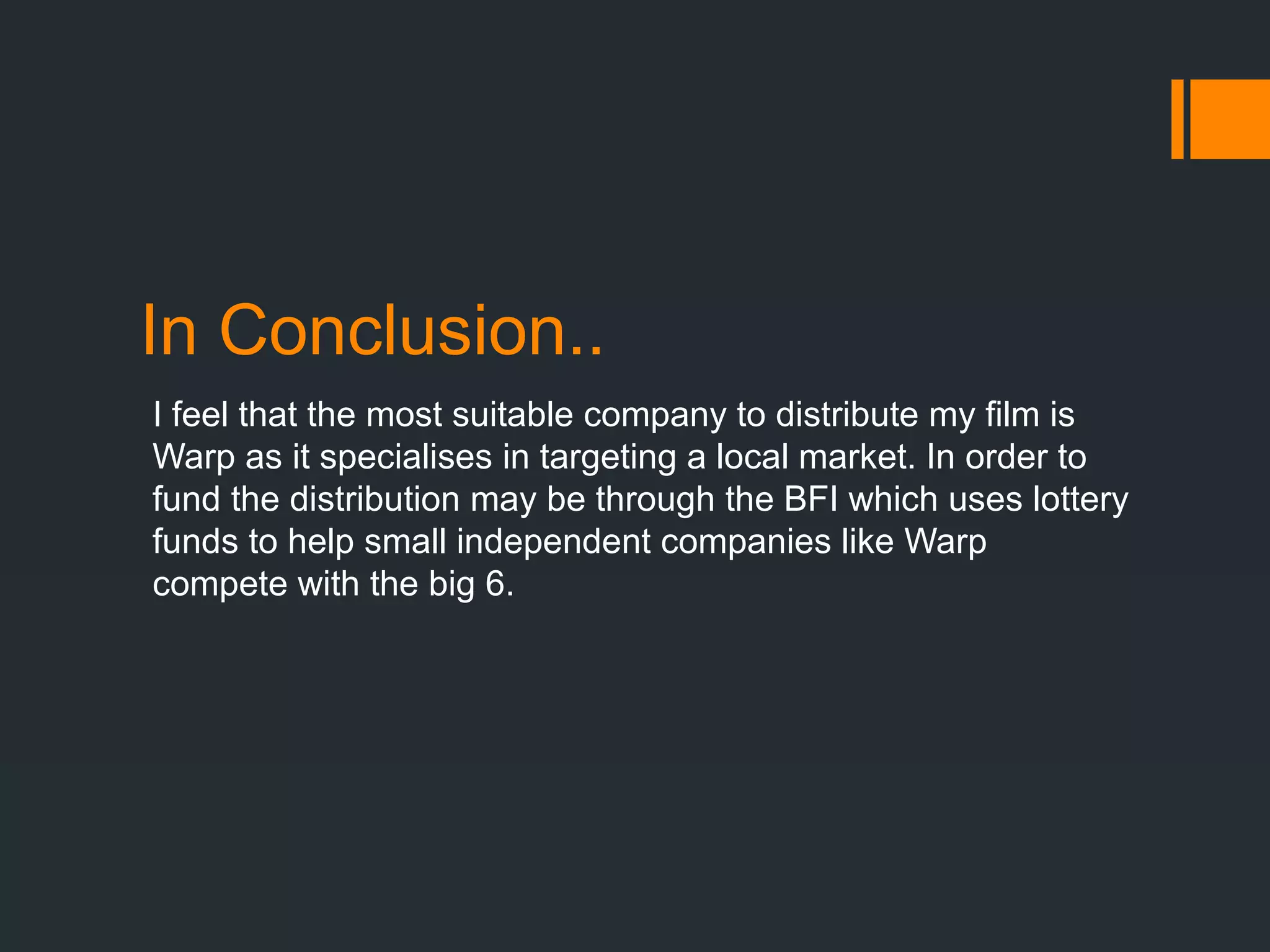 In Conclusion..
I feel that the most suitable company to distribute my film is
Warp as it specialises in targeting a local market. In order to
fund the distribution may be through the BFI which uses lottery
funds to help small independent companies like Warp
compete with the big 6.
 