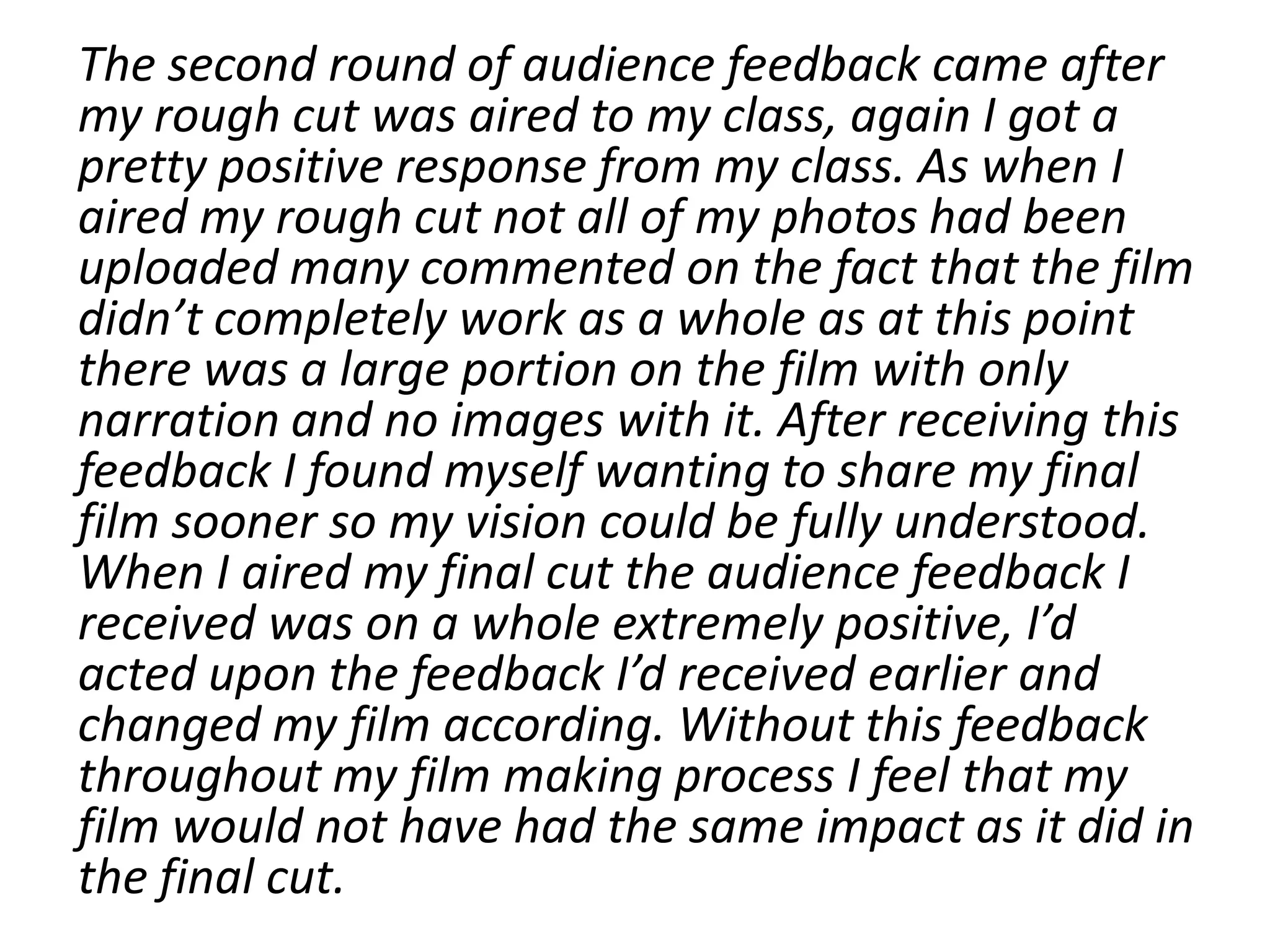 The second round of audience feedback came after
my rough cut was aired to my class, again I got a
pretty positive response from my class. As when I
aired my rough cut not all of my photos had been
uploaded many commented on the fact that the film
didn’t completely work as a whole as at this point
there was a large portion on the film with only
narration and no images with it. After receiving this
feedback I found myself wanting to share my final
film sooner so my vision could be fully understood.
When I aired my final cut the audience feedback I
received was on a whole extremely positive, I’d
acted upon the feedback I’d received earlier and
changed my film according. Without this feedback
throughout my film making process I feel that my
film would not have had the same impact as it did in
the final cut.
 