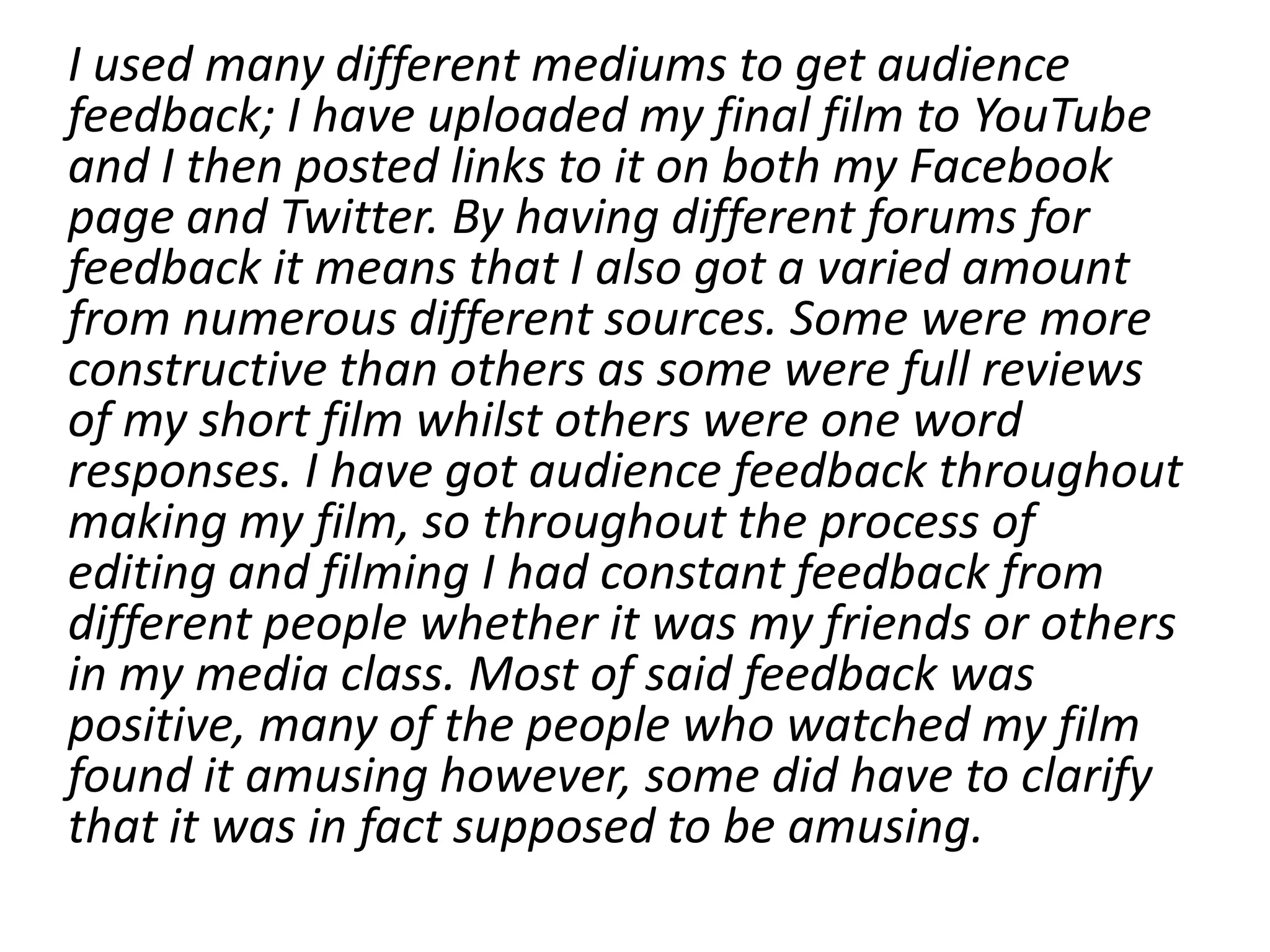I used many different mediums to get audience
feedback; I have uploaded my final film to YouTube
and I then posted links to it on both my Facebook
page and Twitter. By having different forums for
feedback it means that I also got a varied amount
from numerous different sources. Some were more
constructive than others as some were full reviews
of my short film whilst others were one word
responses. I have got audience feedback throughout
making my film, so throughout the process of
editing and filming I had constant feedback from
different people whether it was my friends or others
in my media class. Most of said feedback was
positive, many of the people who watched my film
found it amusing however, some did have to clarify
that it was in fact supposed to be amusing.
 