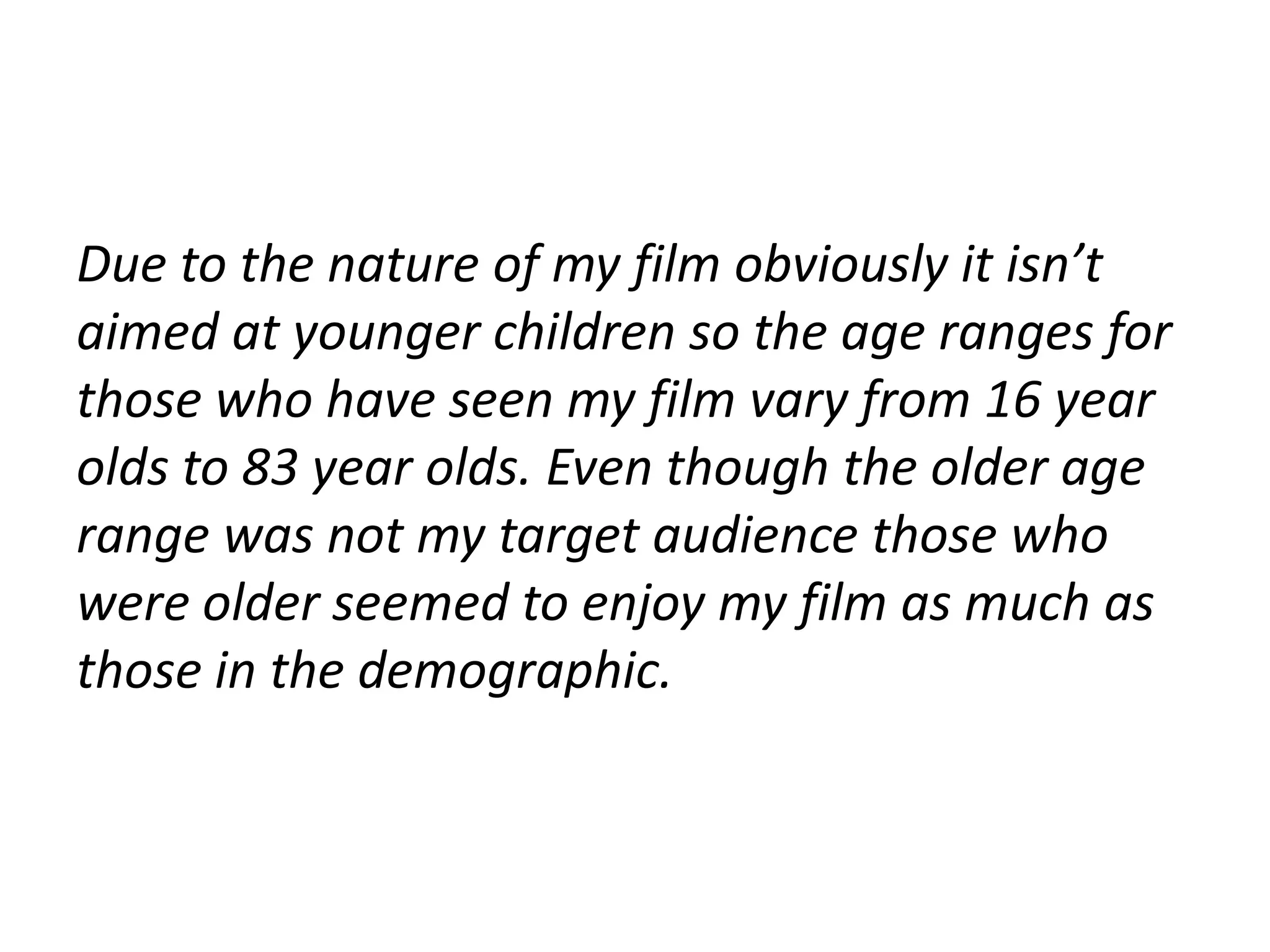 Due to the nature of my film obviously it isn’t
aimed at younger children so the age ranges for
those who have seen my film vary from 16 year
olds to 83 year olds. Even though the older age
range was not my target audience those who
were older seemed to enjoy my film as much as
those in the demographic.
 