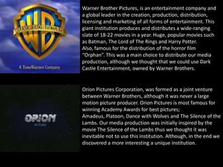 Orion Pictures Corporation, was formed as a joint venture
between Warner Brothers, although it was never a large
motion picture producer. Orion Pictures is most famous for
winning Academy Awards for best pictures;
Amadeus, Platoon, Dance with Wolves and The Silence of the
Lambs. Our media production was initially inspired by the
movie The Silence of the Lambs thus we thought it was
inevitable not to use this institution. Although, in the end we
discovered a more interesting a unique institution.
Warner Brother Pictures, is an entertainment company and
a global leader in the creation, production, distribution,
licensing and marketing of all forms of entertainment. This
giant institution produces and distributes a wide-ranging
slate of 18-22 movies in a year. Huge, popular movies such
as Batman, The Lord of The Rings and Harry Potter.
Also, famous for the distribution of the horror film
“Orphan”. This was a main choice to distribute our media
production, although we thought that we could use Dark
Castle Entertainment, owned by Warner Brothers.
 