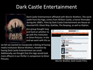 Dark Castle Entertainment
Dark Castle Entertainment affiliated with Warner Brothers. The word
castle from the logo, comes from William Castle, a horror filmmaker
during the 1900’s. Films by Dark Castle Entertainment are House on
Haunted Hill, Ghost Ship, Gothika, The Reaping, as well as Orphan.
Warner Brother, Dark Castle Films
Our group thought long
and hard on whether to
go with this institution
or Orion Pictures. In the
end we went with this as
we felt we wanted to incorporate a feeling of having
media institution Warner Brothers, therefore by
having Dark Castle Entertainment we could.
Additionally, we thought that this logo would look
more affluent in our thriller in comparison to Orion
Pictures.
 