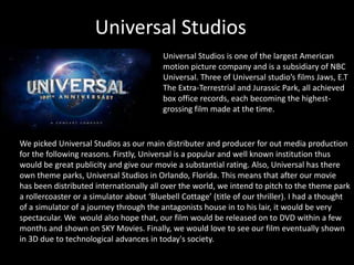 Universal Studios
Universal Studios is one of the largest American
motion picture company and is a subsidiary of NBC
Universal. Three of Universal studio’s films Jaws, E.T
The Extra-Terrestrial and Jurassic Park, all achieved
box office records, each becoming the highest-
grossing film made at the time.
We picked Universal Studios as our main distributer and producer for out media production
for the following reasons. Firstly, Universal is a popular and well known institution thus
would be great publicity and give our movie a substantial rating. Also, Universal has there
own theme parks, Universal Studios in Orlando, Florida. This means that after our movie
has been distributed internationally all over the world, we intend to pitch to the theme park
a rollercoaster or a simulator about ‘Bluebell Cottage’ (title of our thriller). I had a thought
of a simulator of a journey through the antagonists house in to his lair, it would be very
spectacular. We would also hope that, our film would be released on to DVD within a few
months and shown on SKY Movies. Finally, we would love to see our film eventually shown
in 3D due to technological advances in today's society.
 