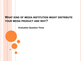 WHAT KIND OF MEDIA INSTITUTION MIGHT DISTRIBUTE
YOUR MEDIA PRODUCT AND WHY?
Evaluation Question Three
 