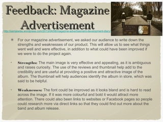 Feedback: MagazineFeedback: Magazine
AdvertisementAdvertisement
For our magazine advertisement, we asked our audience to write down the
strengths and weaknesses of our product. This will allow us to see what things
went well and were effective, in addition to what could have been improved if
we were to do the project again.
Strengths: The main image is very effective and appealing, as it is ambiguous
and raises curiosity. The use of the reviews and thumbnail help add to the
credibility and are useful at providing a positive and attractive image of the
album. The thumbnail will help audiences identify the album in store, which was
said to be helpful.
Weaknesses: The font could be improved as it looks bland and is hard to read
across the image. If it was more colourful and bold it would attract more
attention. There could also been links to websites or Facebook pages so people
could research more via direct links so that they could find out more about the
band and album release.
http://samjewiss.wordpress.com/2013/04/06/magazine-advertisement-development-diary/
 