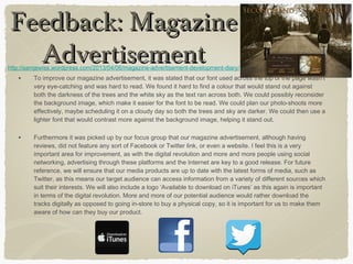 • To improve our magazine advertisement, it was stated that our font used across the top of the page wasn’t
very eye-catching and was hard to read. We found it hard to find a colour that would stand out against
both the darkness of the trees and the white sky as the text ran across both. We could possibly reconsider
the background image, which make it easier for the font to be read. We could plan our photo-shoots more
effectively, maybe scheduling it on a cloudy day so both the trees and sky are darker. We could then use a
lighter font that would contrast more against the background image, helping it stand out.
• Furthermore it was picked up by our focus group that our magazine advertisement, although having
reviews, did not feature any sort of Facebook or Twitter link, or even a website. I feel this is a very
important area for improvement, as with the digital revolution and more and more people using social
networking, advertising through these platforms and the Internet are key to a good release. For future
reference, we will ensure that our media products are up to date with the latest forms of media, such as
Twitter, as this means our target audience can access information from a variety of different sources which
suit their interests. We will also include a logo ‘Available to download on iTunes’ as this again is important
in terms of the digital revolution. More and more of our potential audience would rather download the
tracks digitally as opposed to going in-store to buy a physical copy, so it is important for us to make them
aware of how can they buy our product.
Feedback: MagazineFeedback: Magazine
AdvertisementAdvertisementhttp://samjewiss.wordpress.com/2013/04/06/magazine-advertisement-development-diary/
 