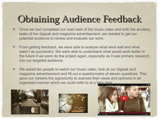 Obtaining Audience FeedbackObtaining Audience Feedback
Once we had completed our main task of the music video and both the ancillary
tasks of the digipak and magazine advertisement, we needed to get our
potential audience to review and evaluate our work.
From getting feedback, we were able to analyse what went well and what
wasn’t as successful. We were able to understand what would work better in
the future if we were do the project again, especially as it was primary research
into our targeted audience.
We asked ten people to watch our music video, look at our digipak and
magazine advertisement and fill out a questionnaire of eleven questions. This
gave our viewers the opportunity to express their views and opinions in an
organised manner which we could refer to at a later date.
 