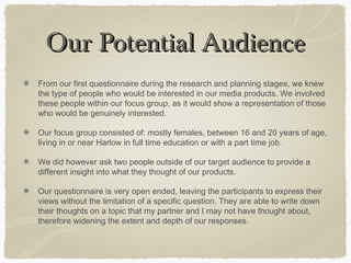 Our Potential AudienceOur Potential Audience
From our first questionnaire during the research and planning stages, we knew
the type of people who would be interested in our media products. We involved
these people within our focus group, as it would show a representation of those
who would be genuinely interested.
Our focus group consisted of: mostly females, between 16 and 20 years of age,
living in or near Harlow in full time education or with a part time job.
We did however ask two people outside of our target audience to provide a
different insight into what they thought of our products.
Our questionnaire is very open ended, leaving the participants to express their
views without the limitation of a specific question. They are able to write down
their thoughts on a topic that my partner and I may not have thought about,
therefore widening the extent and depth of our responses.
 