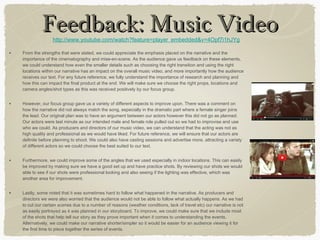 • From the strengths that were stated, we could appreciate the emphasis placed on the narrative and the
importance of the cinematography and mise-en-scene. As the audience gave us feedback on these elements,
we could understand how even the smaller details such as choosing the right transition and using the right
locations within our narrative has an impact on the overall music video, and more importantly how the audience
receives our text. For any future reference, we fully understand the importance of research and planning and
how this can impact the final product at the end. We will make sure we choose the right props, locations and
camera angles/shot types as this was received positively by our focus group.
• However, our focus group gave us a variety of different aspects to improve upon. There was a comment on
how the narrative did not always match the song, especially in the dramatic part where a female singer joins
the lead. Our original plan was to have an argument between our actors however this did not go as planned.
Our actors were last minute as our intended male and female role pulled out so we had to improvise and use
who we could. As producers and directors of our music video, we can understand that the acting was not as
high quality and professional as we would have liked. For future reference, we will ensure that our actors are
definite before planning to shoot. We could also have casting sessions and advertise more, attracting a variety
of different actors so we could choose the best suited to our text.
• Furthermore, we could improve some of the angles that we used especially in indoor locations. This can easily
be improved by making sure we have a good set up and have practice shots. By reviewing our shots we would
able to see if our shots were professional looking and also seeing if the lighting was effective, which was
another area for improvement.
• Lastly, some noted that it was sometimes hard to follow what happened in the narrative. As producers and
directors we were also worried that the audience would not be able to follow what actually happens. As we had
to cut our certain scenes due to a number of reasons (weather conditions, lack of travel etc) our narrative is not
as easily portrayed as it was planned in our storyboard. To improve, we could make sure that we include most
of the shots that help tell our story as they prove important when it comes to understanding the events.
Alternatively, we could make our narrative shorter/simpler so it would be easier for an audience viewing it for
the first time to piece together the series of events.
http://www.youtube.com/watch?feature=player_embedded&v=4Opf7i1hJYg
Feedback: Music VideoFeedback: Music Video
 
