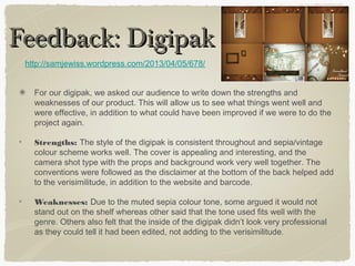 Feedback: DigipakFeedback: Digipak
For our digipak, we asked our audience to write down the strengths and
weaknesses of our product. This will allow us to see what things went well and
were effective, in addition to what could have been improved if we were to do the
project again.
Strengths: The style of the digipak is consistent throughout and sepia/vintage
colour scheme works well. The cover is appealing and interesting, and the
camera shot type with the props and background work very well together. The
conventions were followed as the disclaimer at the bottom of the back helped add
to the verisimilitude, in addition to the website and barcode.
Weaknesses: Due to the muted sepia colour tone, some argued it would not
stand out on the shelf whereas other said that the tone used fits well with the
genre. Others also felt that the inside of the digipak didn’t look very professional
as they could tell it had been edited, not adding to the verisimilitude.
http://samjewiss.wordpress.com/2013/04/05/678/
 
