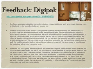 • Our focus group appreciated the conventions that we incorporated in our work which made it appear more
professional, i.e the barcode, disclaimer, website etc.
• However, to improve we will make our design more appealing and eye-catching. As wanted to link our
acoustic track with a vintage/sepia tone as we felt this worked well, some suggested that it would not
stand out on the shelf. For future reference, we could do further research into acoustic albums/digipaks to
see how they present their products in a creative way. By gaining inspiration from existing products we
might be able to create an eye-catching digipak that not only suits the genre but stands out on the shelf
and attracts audiences. This being said, some of our focus groups felt like the front cover suited the genre
well. We could possibly think about using different colour schemes with the same props, or possibly use
the sepia tone with a more interesting cover.
• Moreover, our focus group additionally noted that some of our digipak panels/images did not look real and
could tell it had been edited. We had to use Photoshop to follow our mock up designs as we could not find
the appropriate location. I feel as if the fault came within the research and planning stage as opposed to
the construction. If we could have used the location we intended to originally then we would have been
able to use a real location with props rather than manipulating a photograph, as this doesn’t look as
professional as I hoped. To improve, we will ensure that we do efficient location scouting and make sure
we have a definite location that can access. We could also try different effects on Photoshop to see if we
could make our work look more realistic.
Feedback: DigipakFeedback: Digipak
http://samjewiss.wordpress.com/2013/04/05/678/
 
